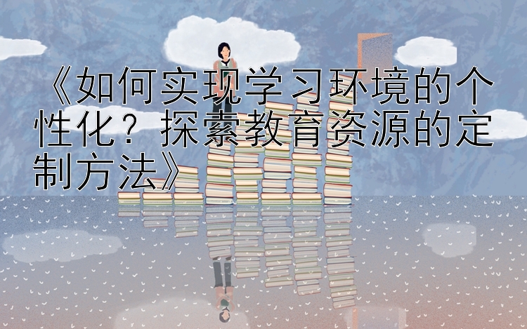 《如何实现学习环境的个性化？探索教育资源的定制方法》