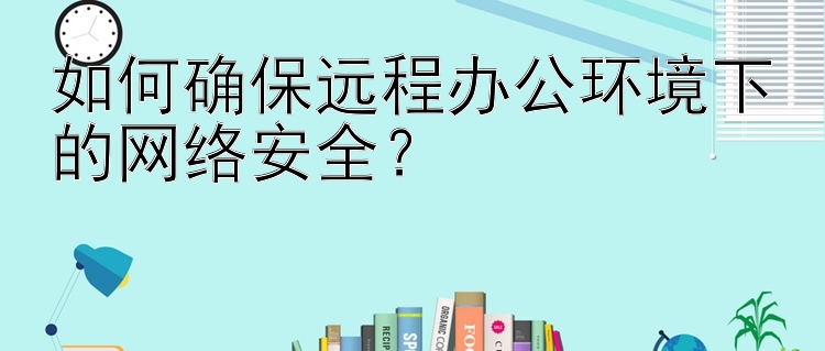 如何确保远程办公环境下的网络安全？