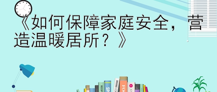 《如何保障家庭安全，营造温暖居所？》