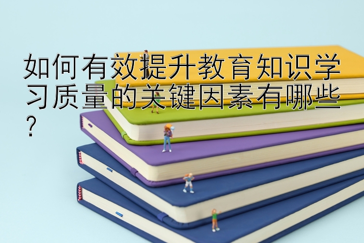 如何有效提升教育知识学习质量的关键因素有哪些？