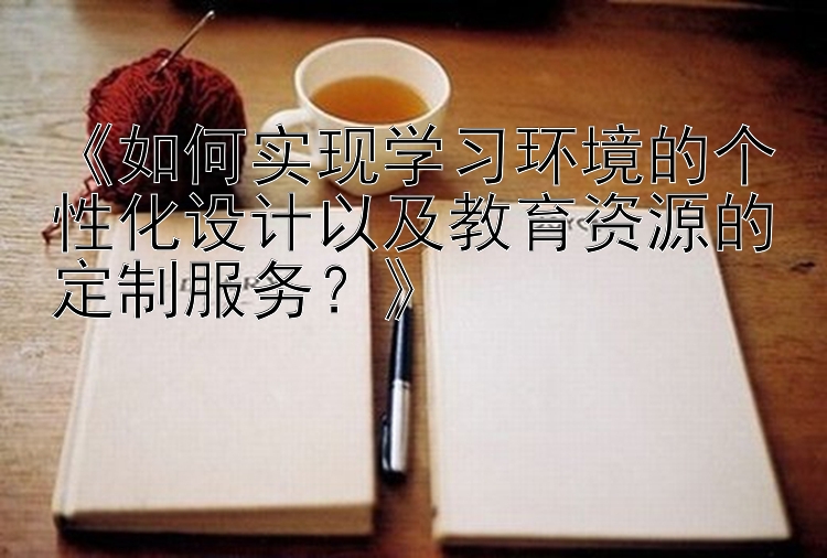 《如何实现学习环境的个性化设计以及教育资源的定制服务？》