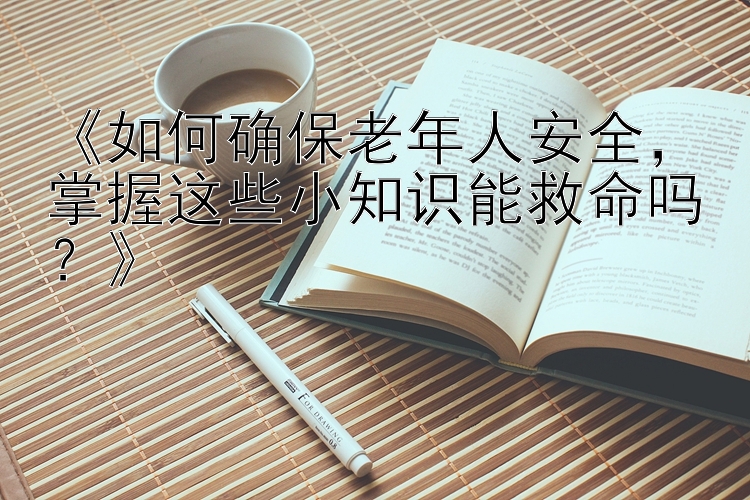 《如何确保老年人安全，掌握这些小知识能救命吗？》