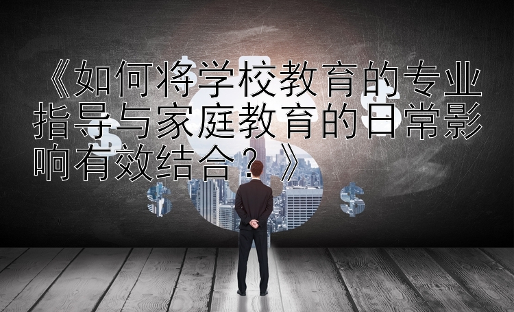 《如何将学校教育的专业指导与家庭教育的日常影响有效结合？》