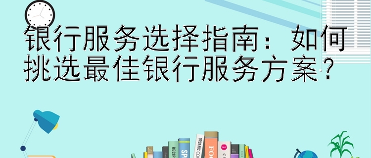 银行服务选择指南：如何挑选最佳银行服务方案？