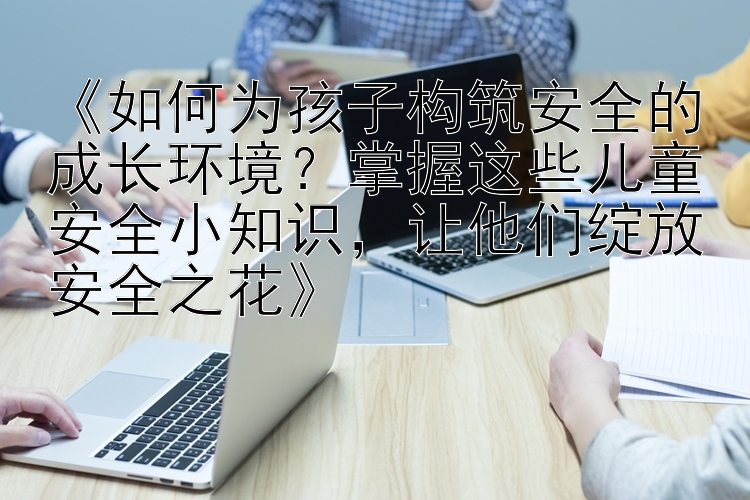 《如何为孩子构筑安全的成长环境？掌握这些儿童安全小知识，让他们绽放安全之花》