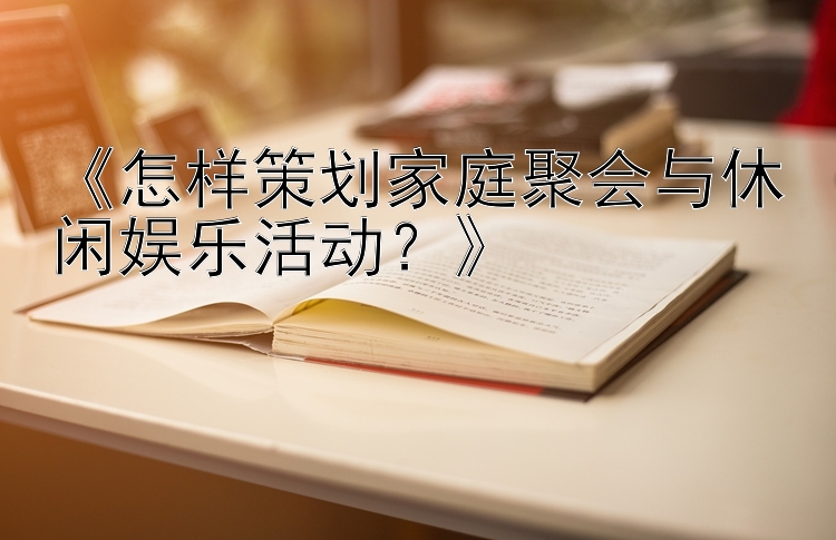 《怎样策划家庭聚会与休闲娱乐活动？》