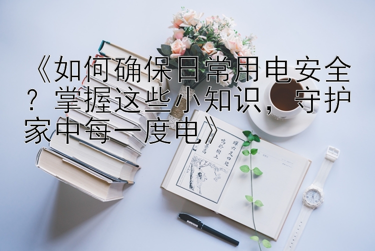 《如何确保日常用电安全？掌握这些小知识，守护家中每一度电》