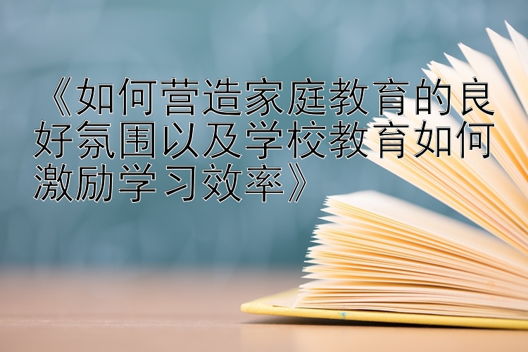 《如何营造家庭教育的良好氛围以及学校教育如何激励学习效率》