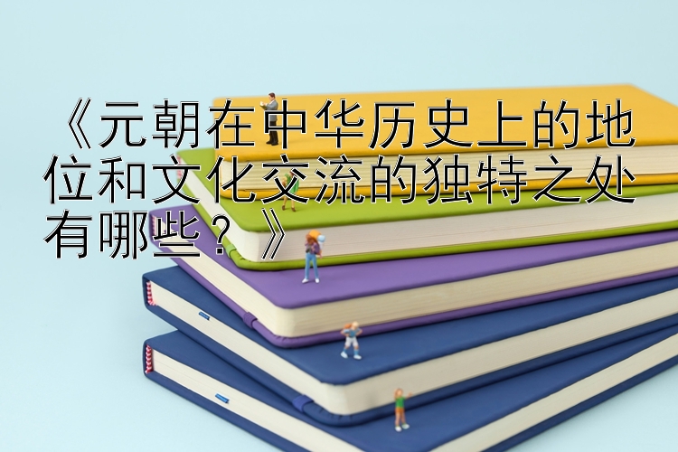 《元朝在中华历史上的地位和文化交流的独特之处有哪些？》