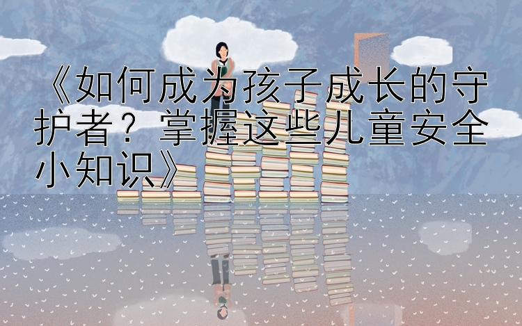 《如何成为孩子成长的守护者？掌握这些儿童安全小知识》