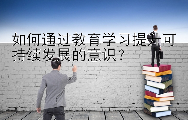 如何通过教育学习提升可持续发展的意识？