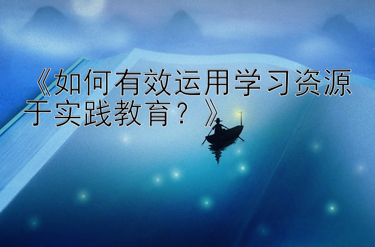 《如何有效运用学习资源于实践教育？》