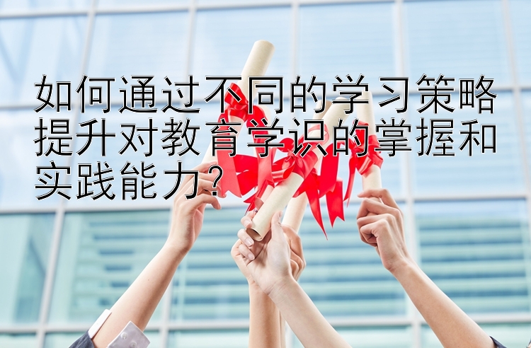 如何通过不同的学习策略提升对教育学识的掌握和实践能力？