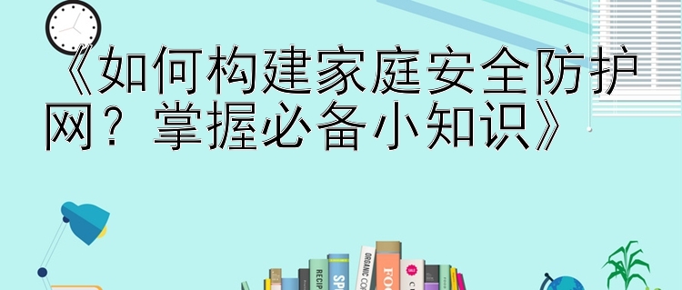 《如何构建家庭安全防护网？掌握必备小知识》