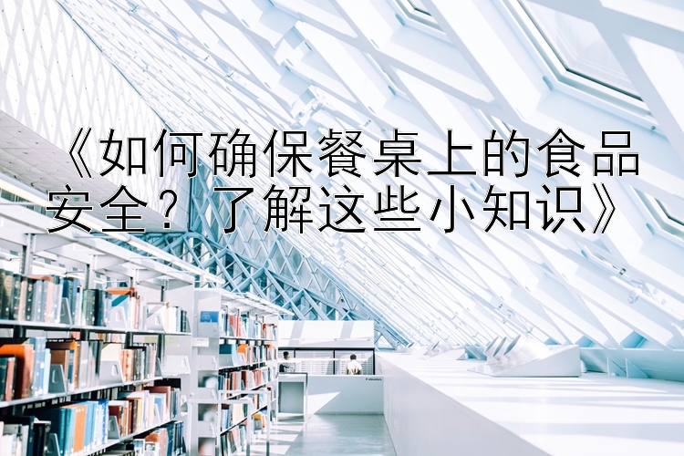 《如何确保餐桌上的食品安全？了解这些小知识》