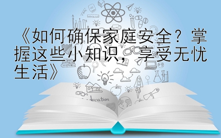 《如何确保家庭安全？掌握这些小知识，享受无忧生活》