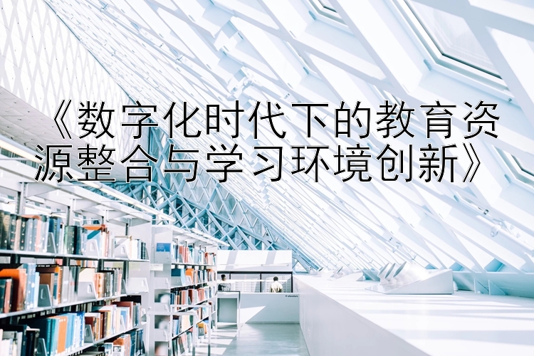 《数字化时代下的教育资源整合与学习环境创新》