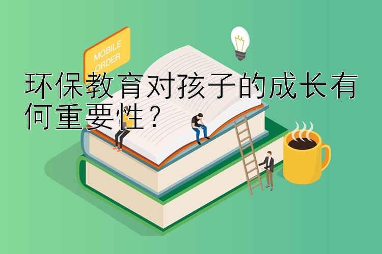 环保教育对孩子的成长有何重要性？