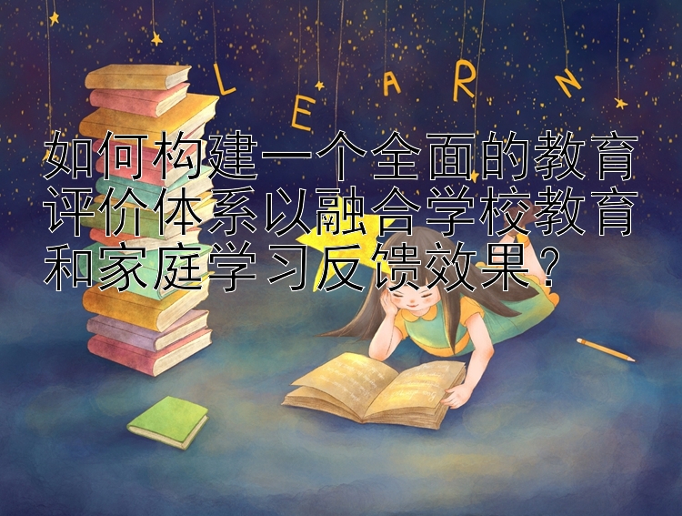 如何构建一个全面的教育评价体系以融合学校教育和家庭学习反馈效果？