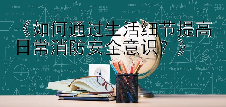 《如何通过生活细节提高日常消防安全意识？》