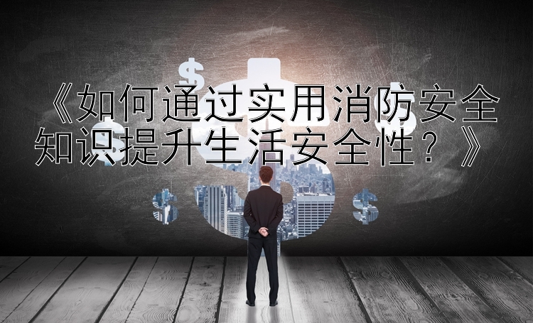 《如何通过实用消防安全知识提升生活安全性？》