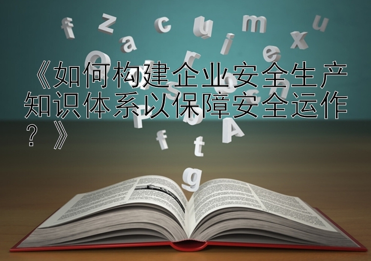 《如何构建企业安全生产知识体系以保障安全运作？》