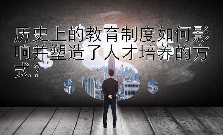 历史上的教育制度如何影响并塑造了人才培养的方式？