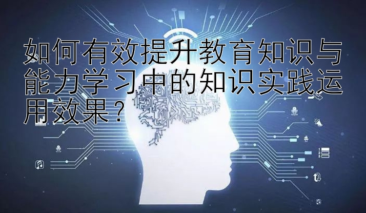 如何有效提升教育知识与能力学习中的知识实践运用效果？