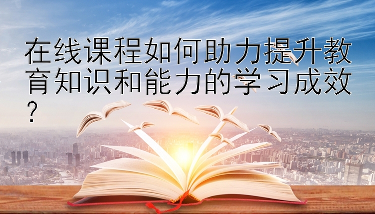 在线课程如何助力提升教育知识和能力的学习成效？