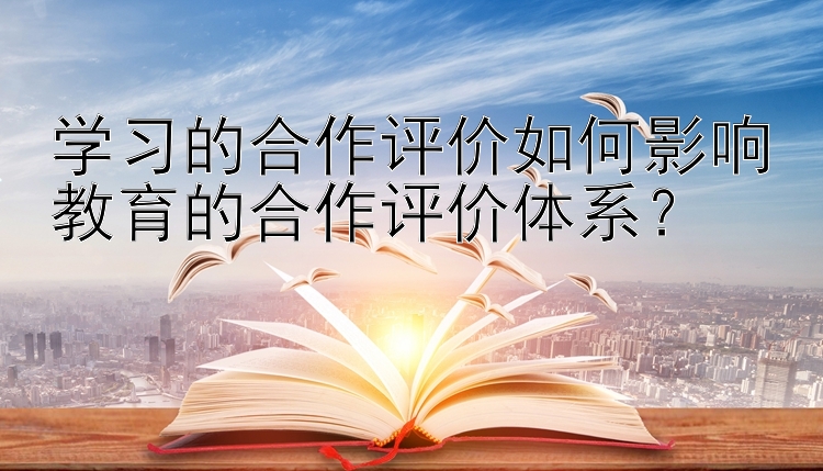 学习的合作评价如何影响教育的合作评价体系？