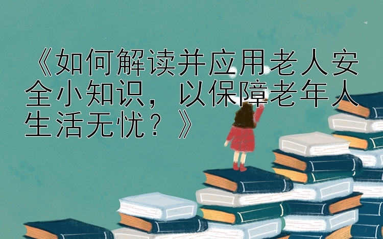 《如何解读并应用老人安全小知识，以保障老年人生活无忧？》