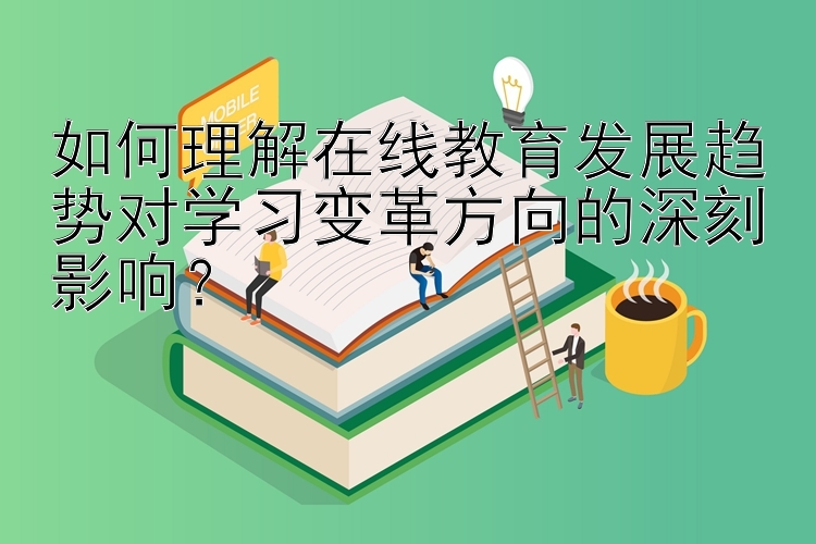 如何理解在线教育发展趋势对学习变革方向的深刻影响？