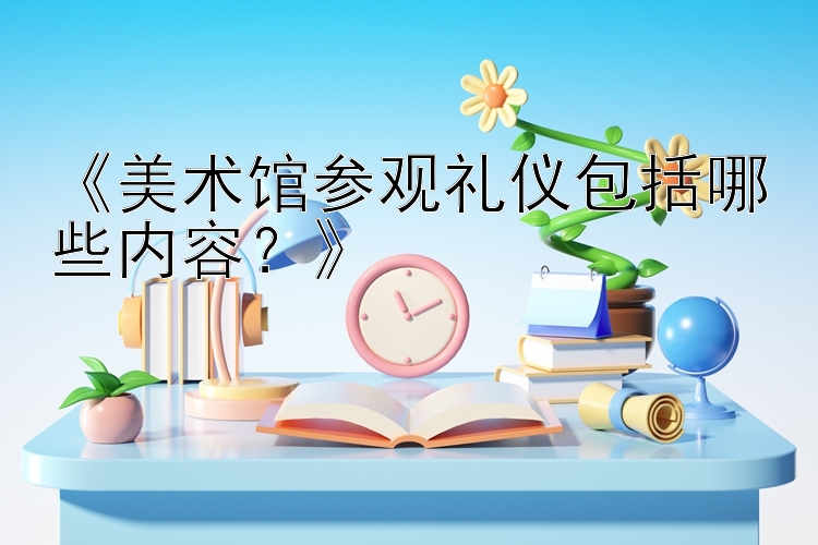 《美术馆参观礼仪包括哪些内容？》