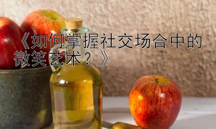 《如何掌握社交场合中的微笑艺术？》