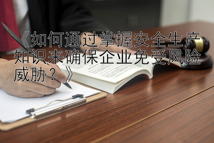 《如何通过掌握安全生产知识来确保企业免受风险威胁？》