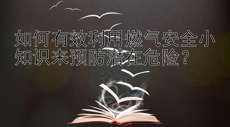 如何有效利用燃气安全小知识来预防潜在危险？