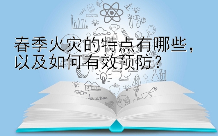 春季火灾的特点有哪些，以及如何有效预防？