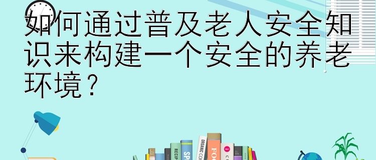 如何通过普及老人安全知识来构建一个安全的养老环境？