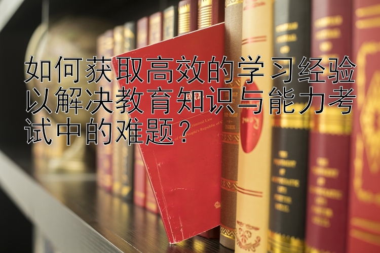 如何获取高效的学习经验以解决教育知识与能力考试中的难题？