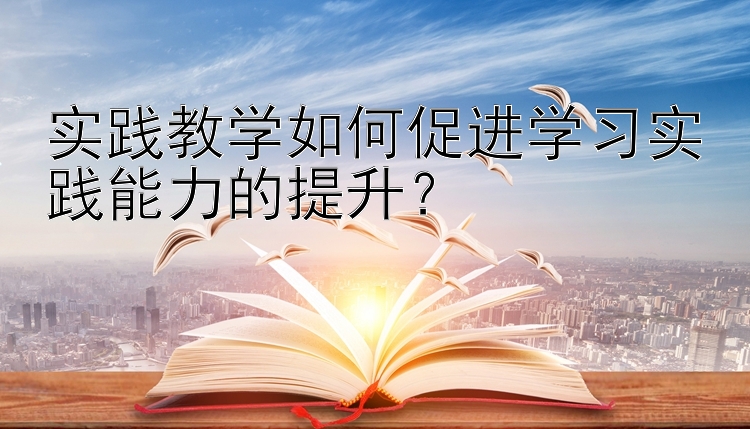 实践教学如何促进学习实践能力的提升？