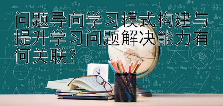 问题导向学习模式构建与提升学习问题解决能力有何关联？