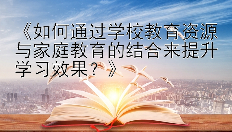 《如何通过学校教育资源与家庭教育的结合来提升学习效果？》