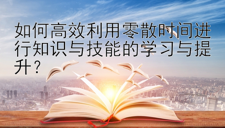 如何高效利用零散时间进行知识与技能的学习与提升？