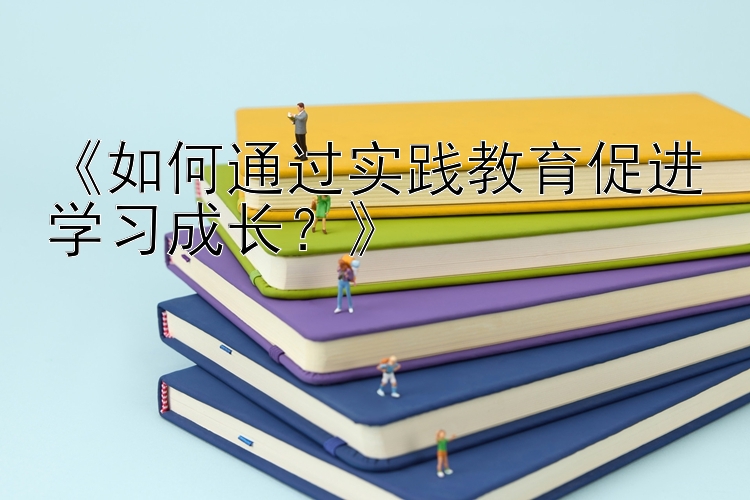 《如何通过实践教育促进学习成长？》