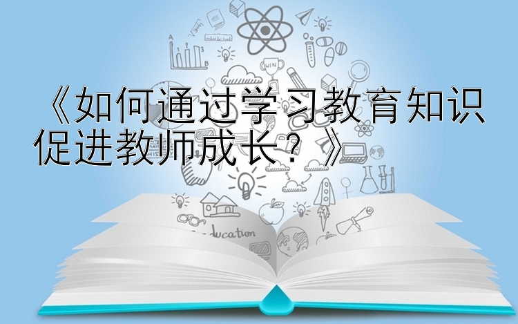 《如何通过学习教育知识促进教师成长？》