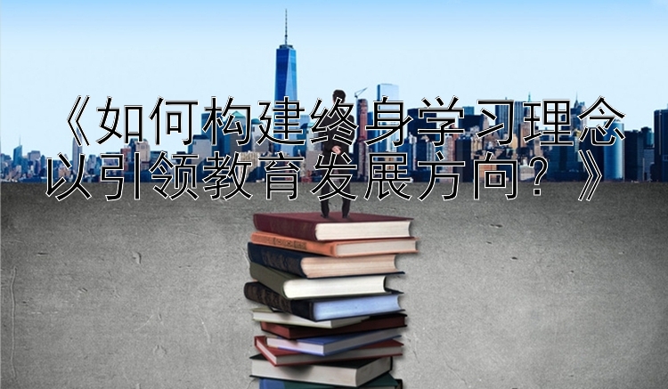 《如何构建终身学习理念以引领教育发展方向？》