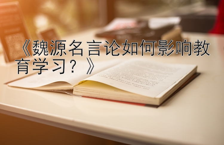 《魏源名言论如何影响教育学习？》