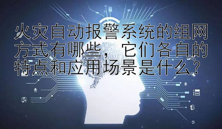 火灾自动报警系统的组网方式有哪些，它们各自的特点和应用场景是什么？