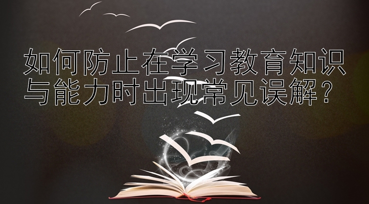 如何防止在学习教育知识与能力时出现常见误解？