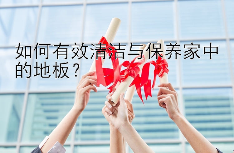 如何有效清洁与保养家中的地板？